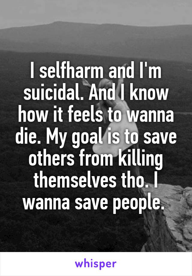 I selfharm and I'm suicidal. And I know how it feels to wanna die. My goal is to save others from killing themselves tho. I wanna save people. 