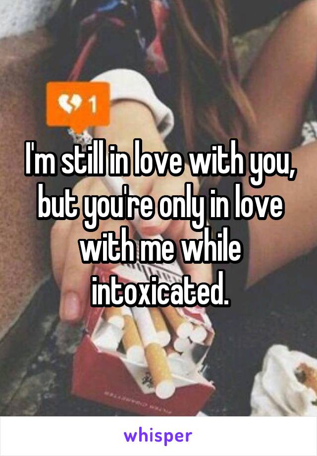 I'm still in love with you, but you're only in love with me while intoxicated.