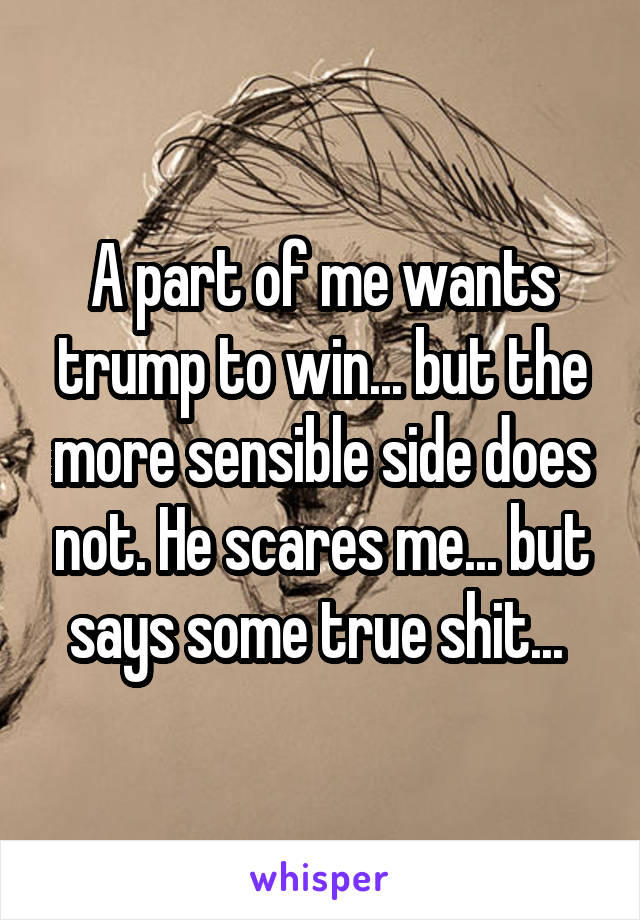 A part of me wants trump to win... but the more sensible side does not. He scares me... but says some true shit... 