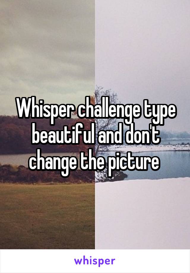 Whisper challenge type beautiful and don't change the picture 