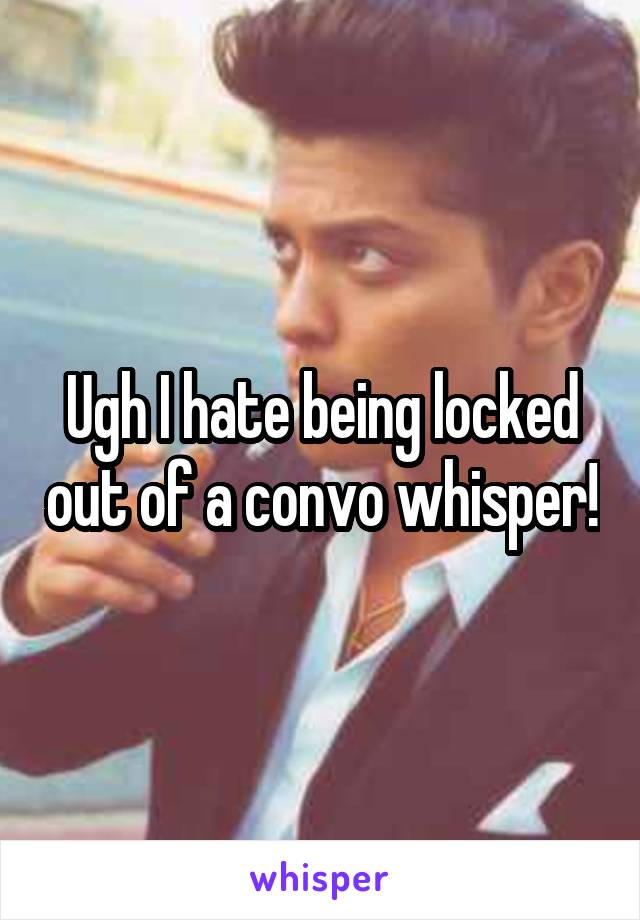 Ugh I hate being locked out of a convo whisper!