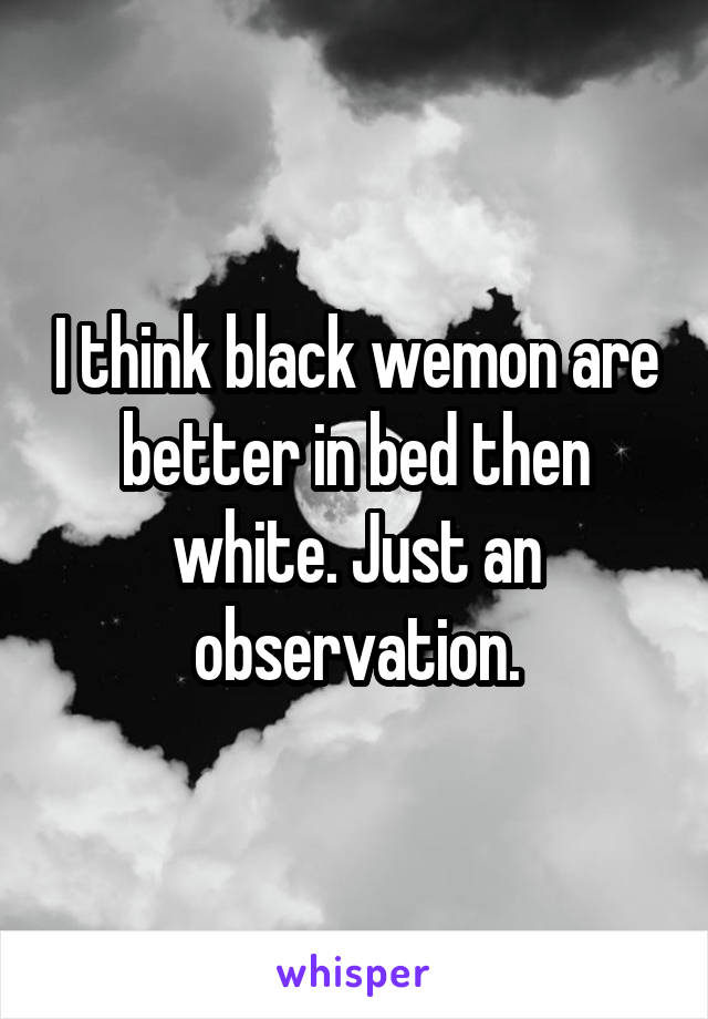 I think black wemon are better in bed then white. Just an observation.