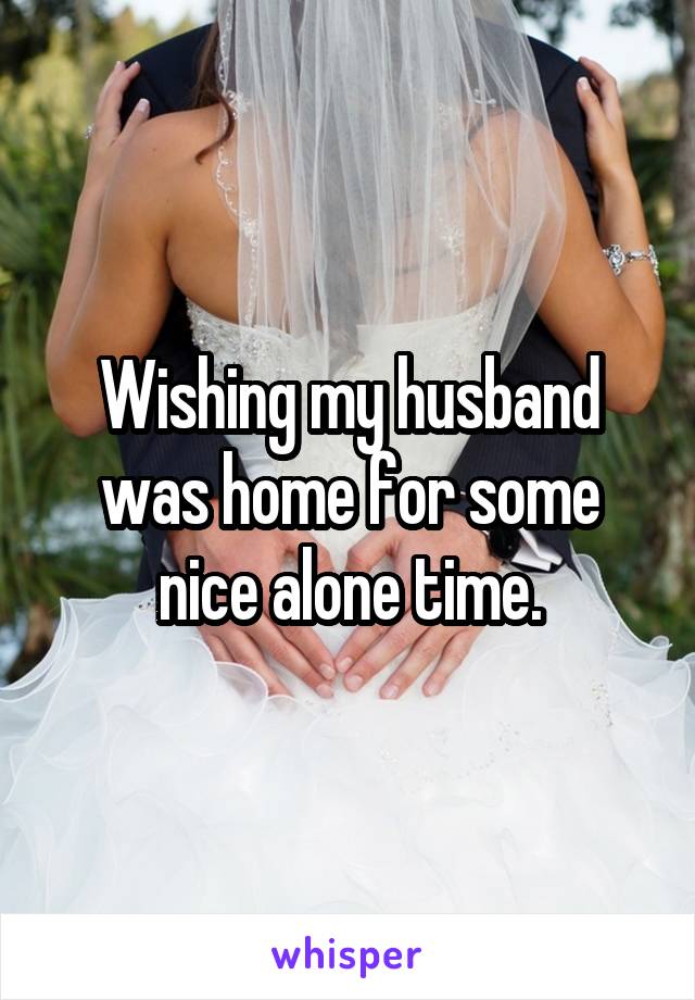 Wishing my husband was home for some nice alone time.