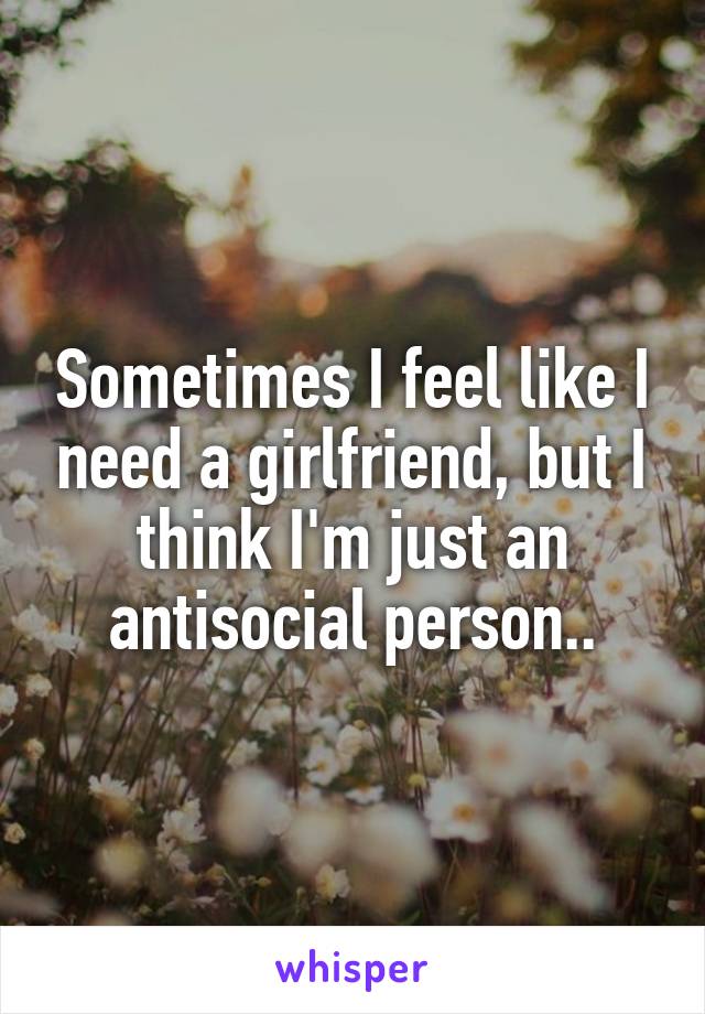 Sometimes I feel like I need a girlfriend, but I think I'm just an antisocial person..