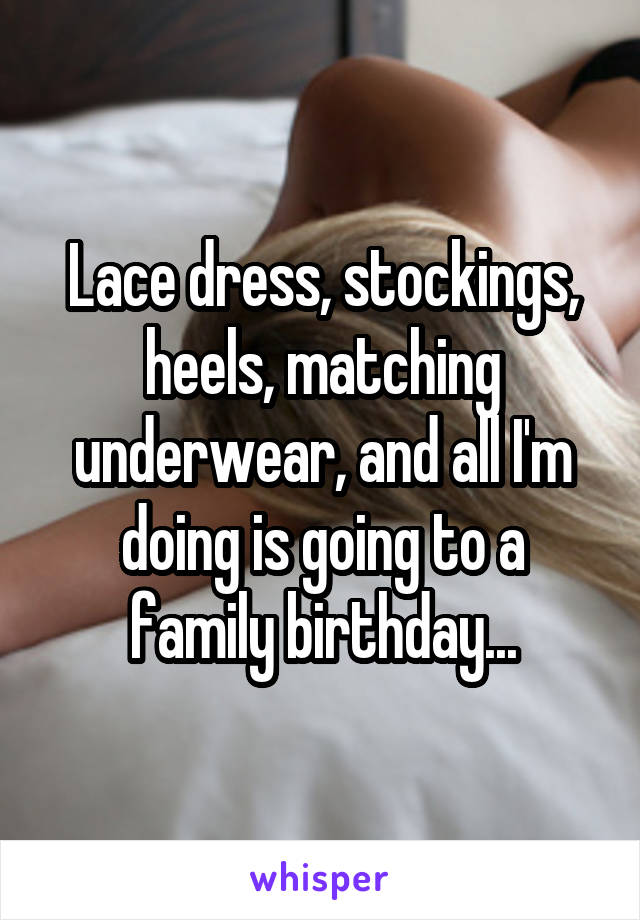 Lace dress, stockings, heels, matching underwear, and all I'm doing is going to a family birthday...