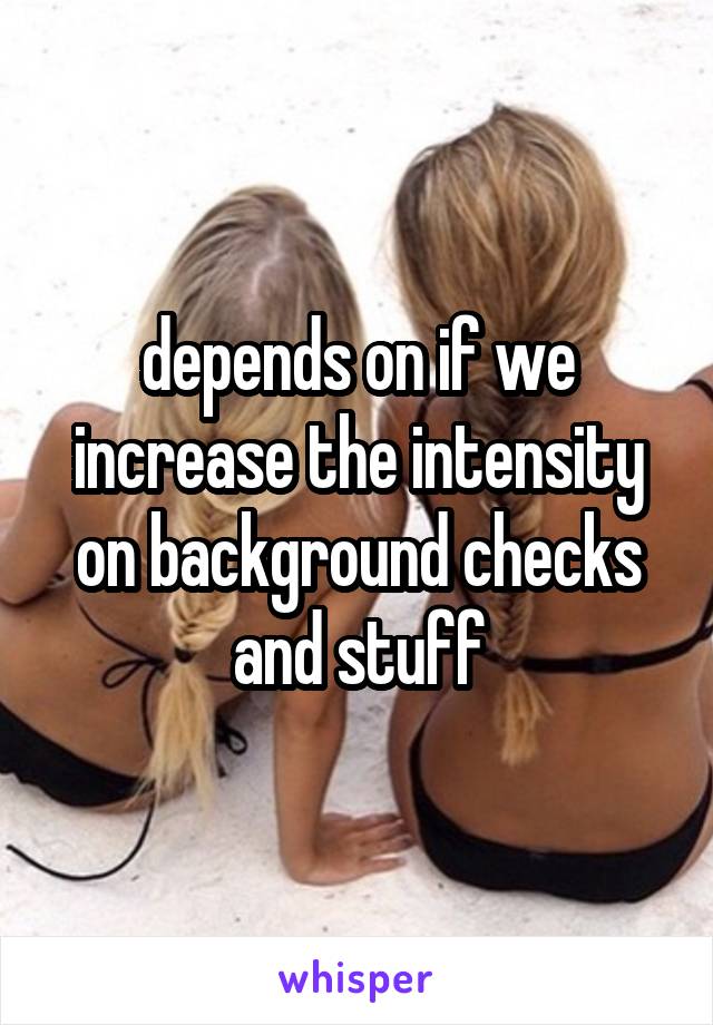 depends on if we increase the intensity on background checks and stuff