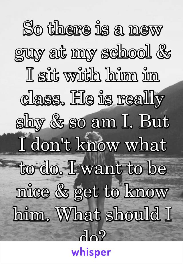 So there is a new guy at my school & I sit with him in class. He is really shy & so am I. But I don't know what to do. I want to be nice & get to know him. What should I do?