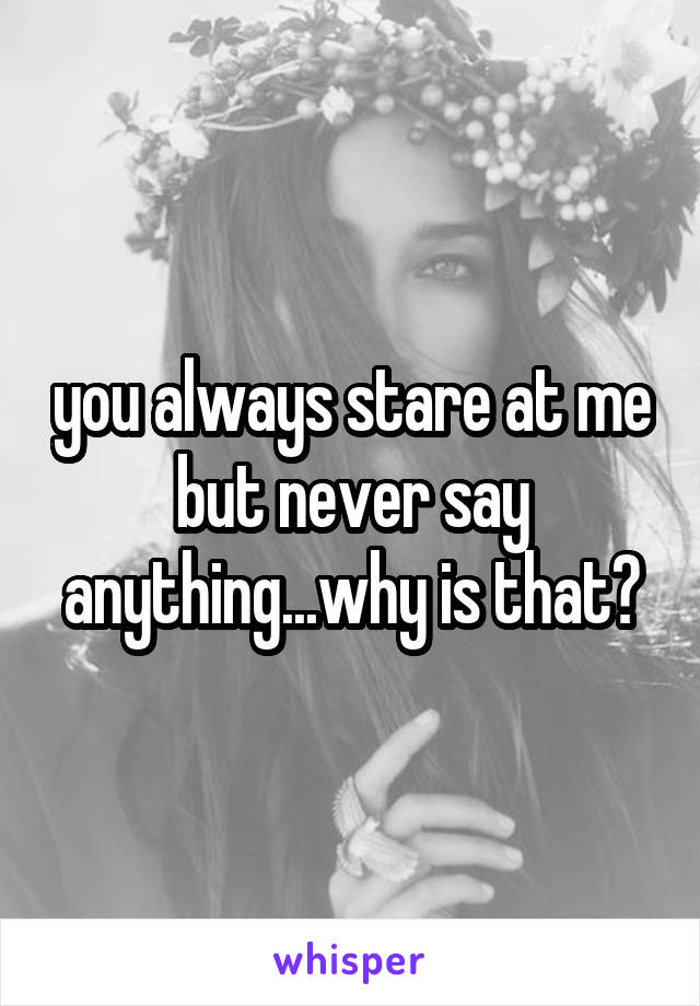 you always stare at me but never say anything...why is that?