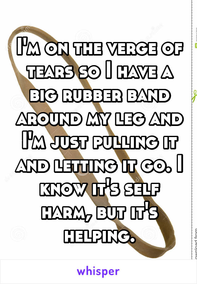 I'm on the verge of tears so I have a big rubber band around my leg and I'm just pulling it and letting it go. I know it's self harm, but it's helping.