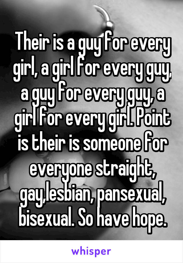 Their is a guy for every girl, a girl for every guy, a guy for every guy, a girl for every girl. Point is their is someone for everyone straight, gay,lesbian, pansexual, bisexual. So have hope.