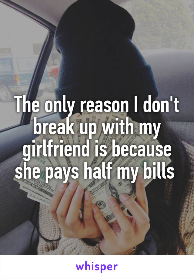 The only reason I don't break up with my girlfriend is because she pays half my bills 