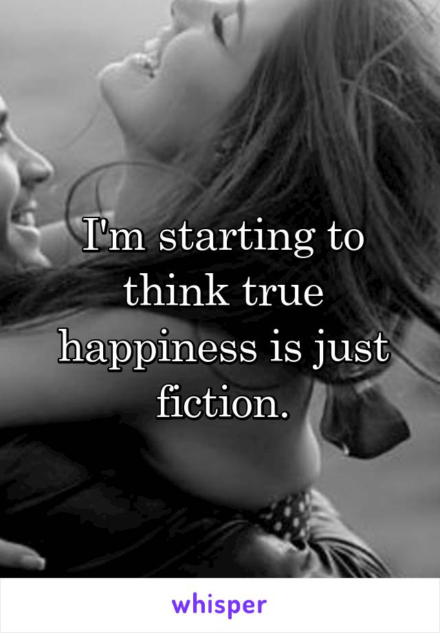 I'm starting to think true happiness is just fiction.