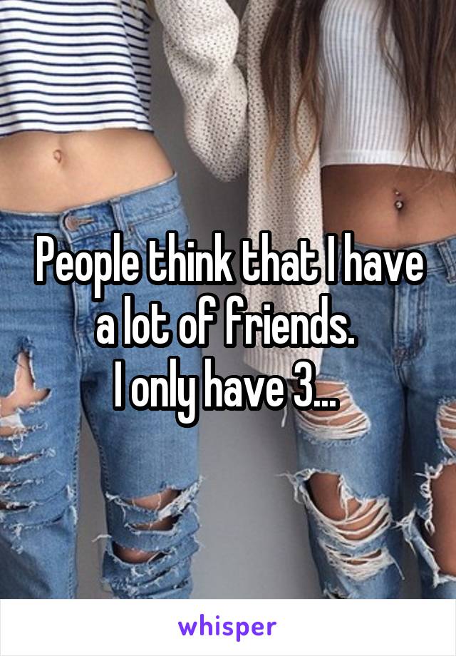 People think that I have a lot of friends. 
I only have 3... 