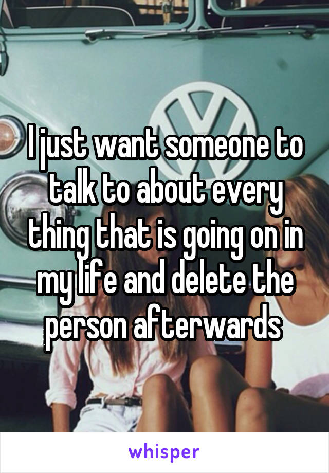 I just want someone to talk to about every thing that is going on in my life and delete the person afterwards 