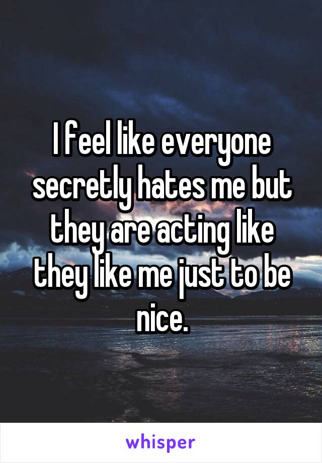 I feel like everyone secretly hates me but they are acting like they like me just to be nice.