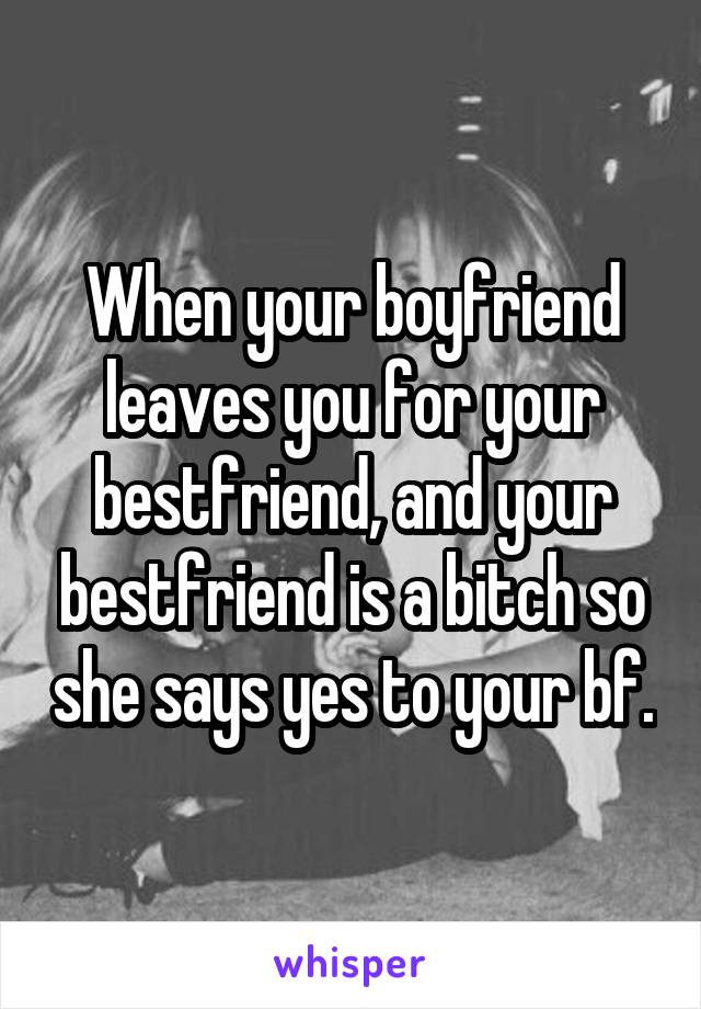 When your boyfriend leaves you for your bestfriend, and your bestfriend is a bitch so she says yes to your bf.