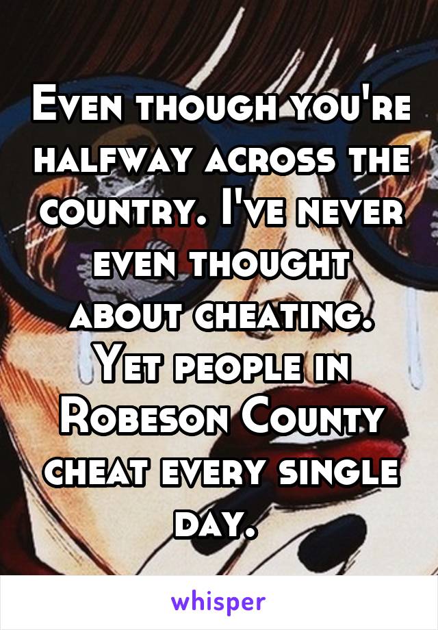 Even though you're halfway across the country. I've never even thought about cheating. Yet people in Robeson County cheat every single day. 