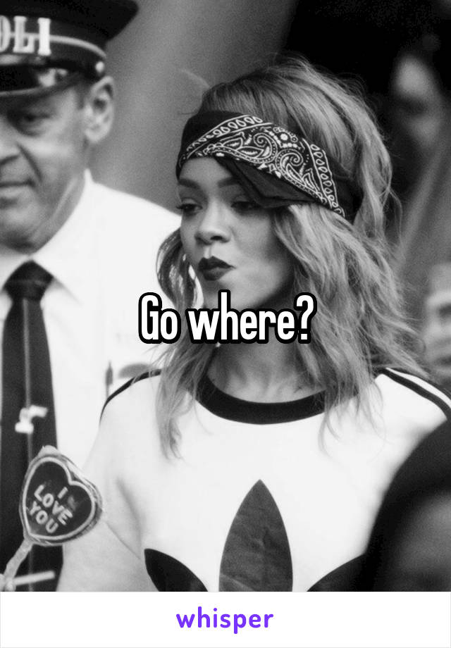 Go where?