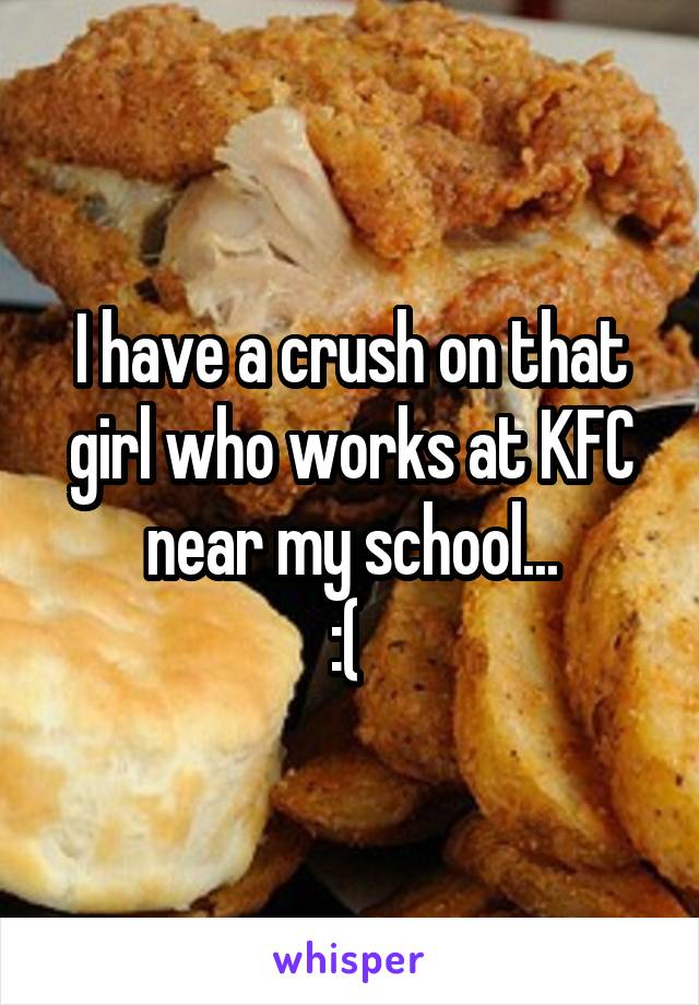 I have a crush on that girl who works at KFC near my school...
:( 