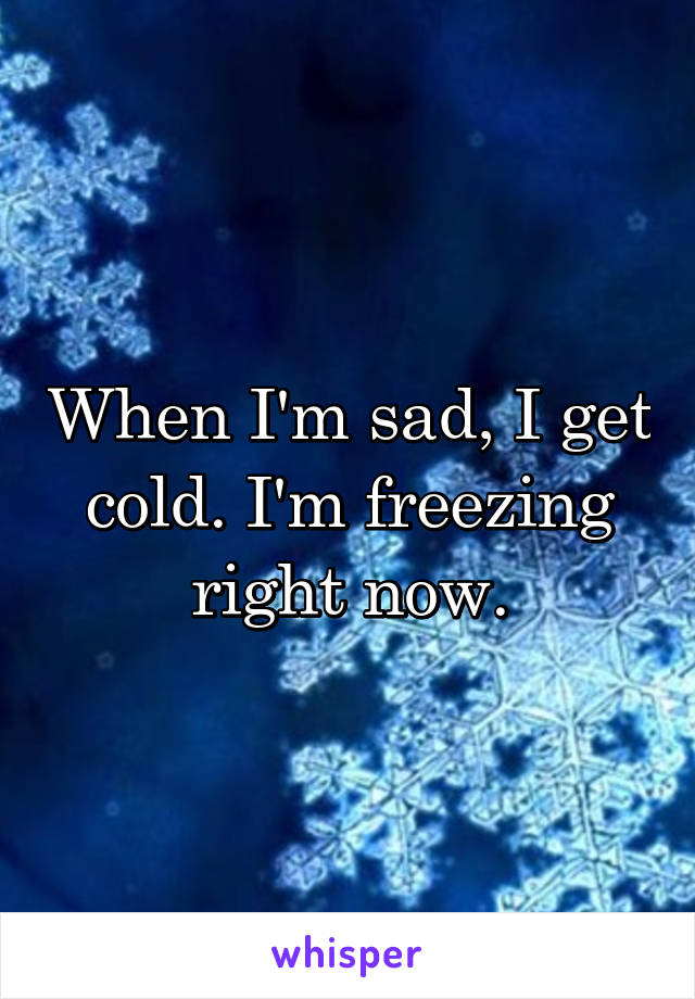 When I'm sad, I get cold. I'm freezing right now.