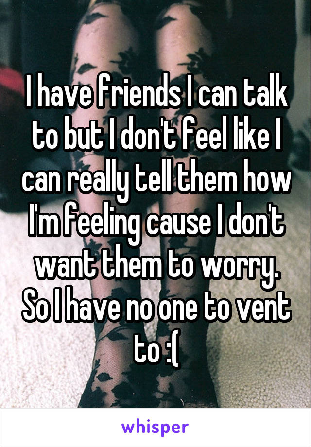 I have friends I can talk to but I don't feel like I can really tell them how I'm feeling cause I don't want them to worry. So I have no one to vent to :(