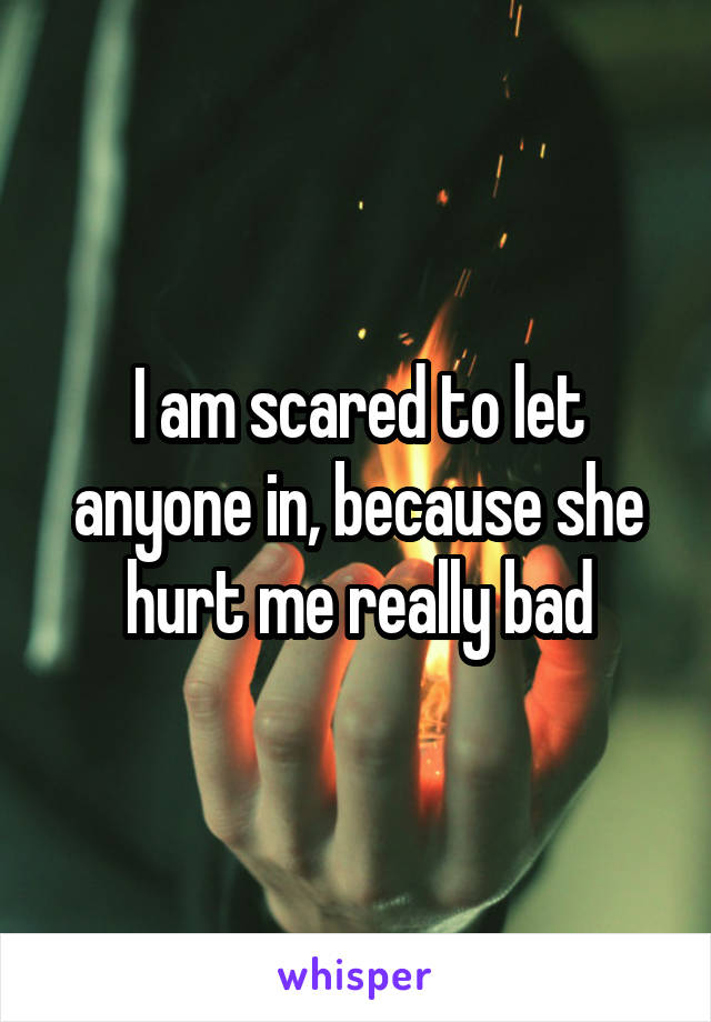 I am scared to let anyone in, because she hurt me really bad