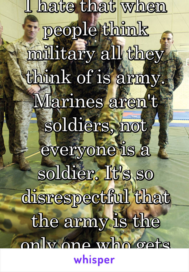 I hate that when people think military all they think of is army. Marines aren't soldiers, not everyone is a soldier. It's so disrespectful that the army is the only one who gets recognized