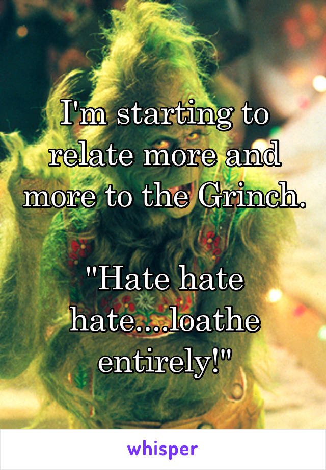 I'm starting to relate more and more to the Grinch.

"Hate hate hate....loathe entirely!"