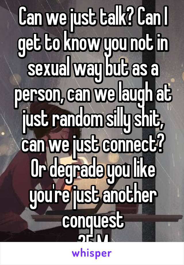 Can we just talk? Can I get to know you not in sexual way but as a person, can we laugh at just random silly shit, can we just connect? Or degrade you like you're just another conquest
25 M