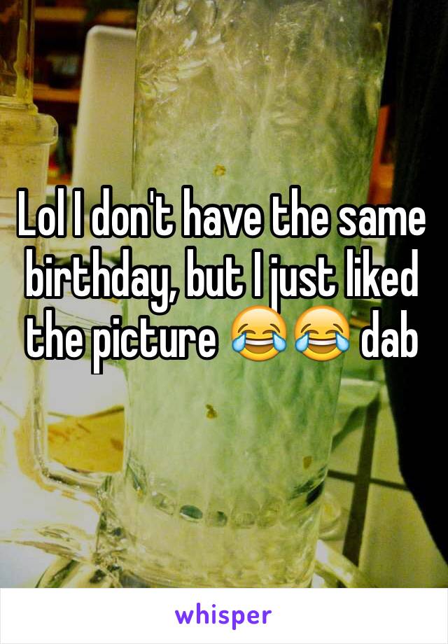 Lol I don't have the same birthday, but I just liked the picture 😂😂 dab 