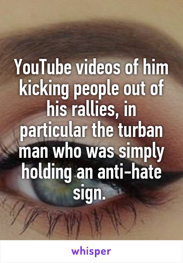 YouTube videos of him kicking people out of his rallies, in particular the turban man who was simply holding an anti-hate sign. 