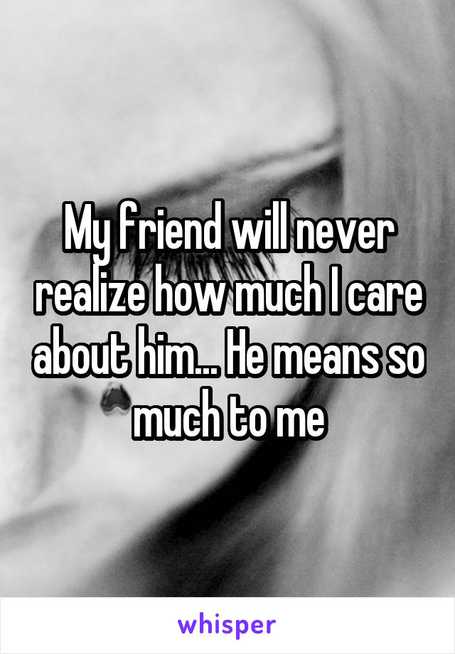 My friend will never realize how much I care about him... He means so much to me