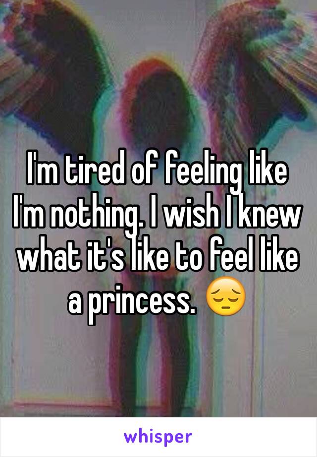 I'm tired of feeling like I'm nothing. I wish I knew what it's like to feel like a princess. 😔