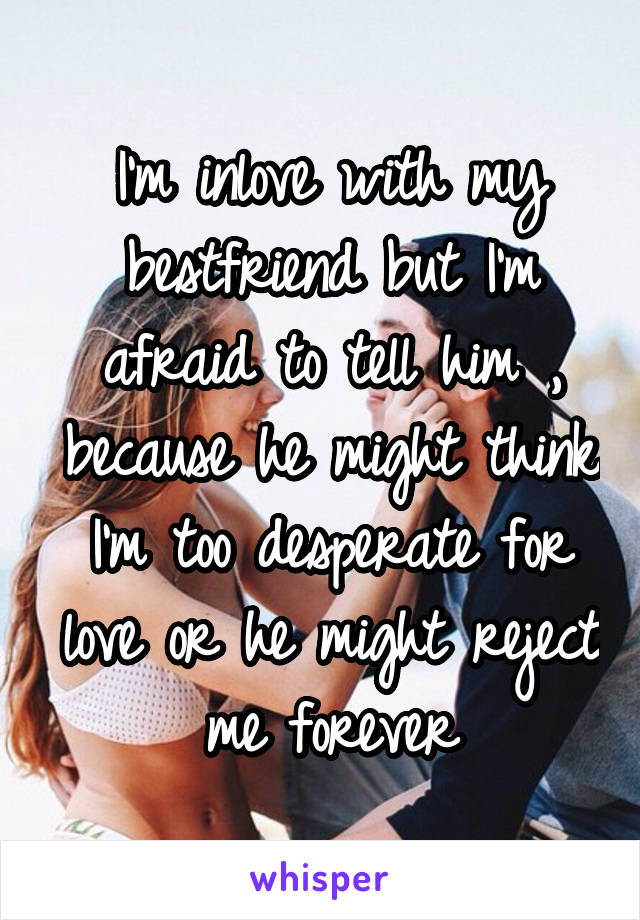 I'm inlove with my bestfriend but I'm afraid to tell him , because he might think I'm too desperate for love or he might reject me forever