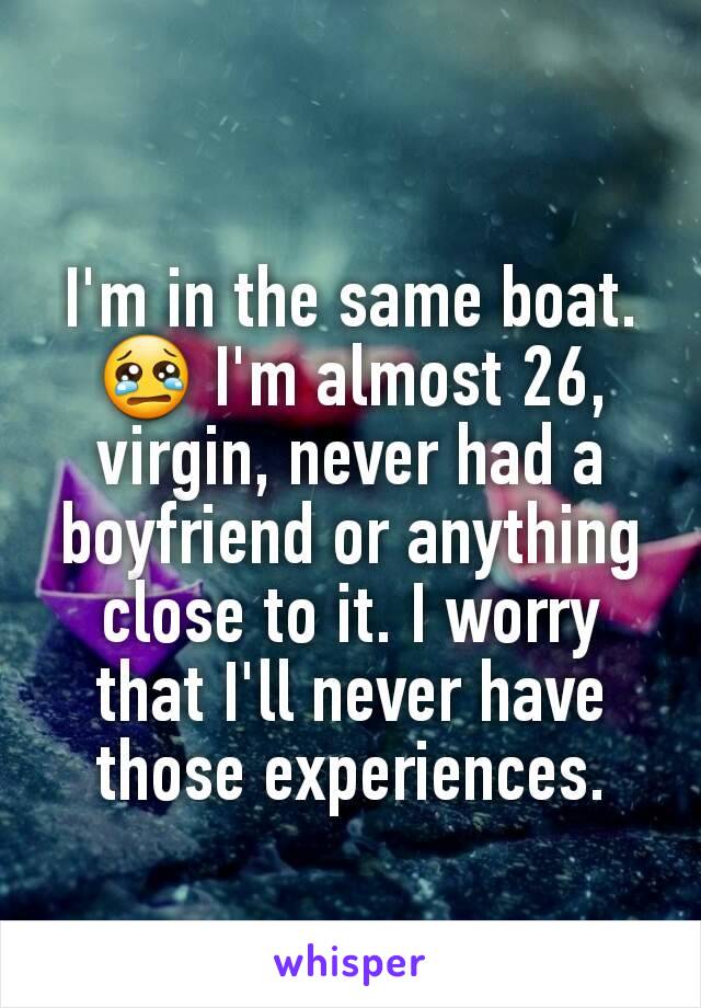 I'm in the same boat. 😢 I'm almost 26, virgin, never had a boyfriend or anything close to it. I worry that I'll never have those experiences.