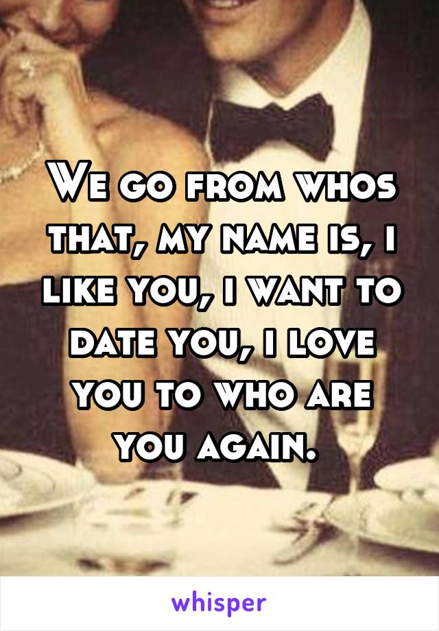 We go from whos that, my name is, i like you, i want to date you, i love you to who are you again. 