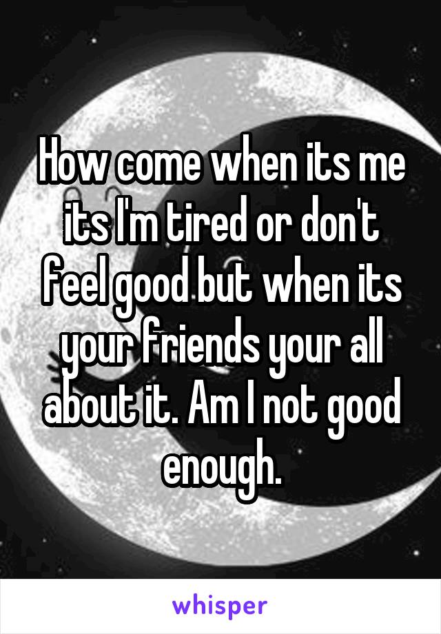 How come when its me its I'm tired or don't feel good but when its your friends your all about it. Am I not good enough.