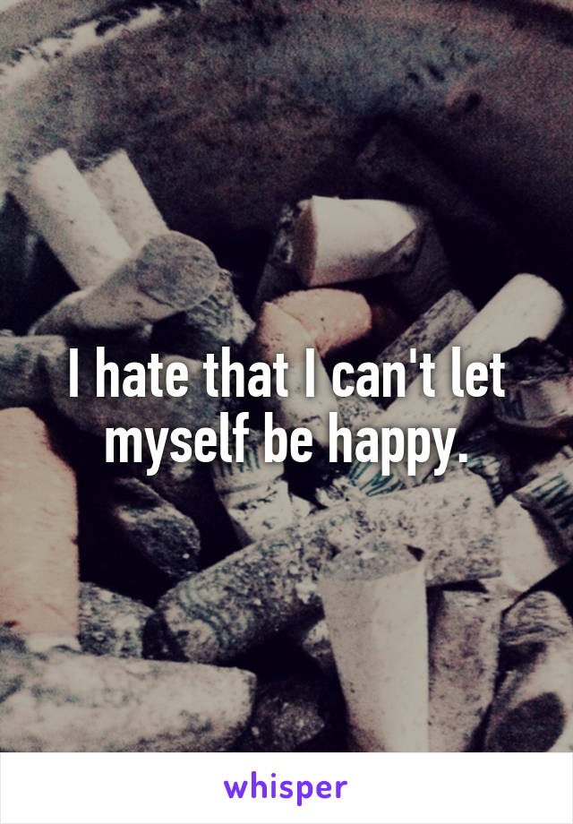 I hate that I can't let myself be happy.