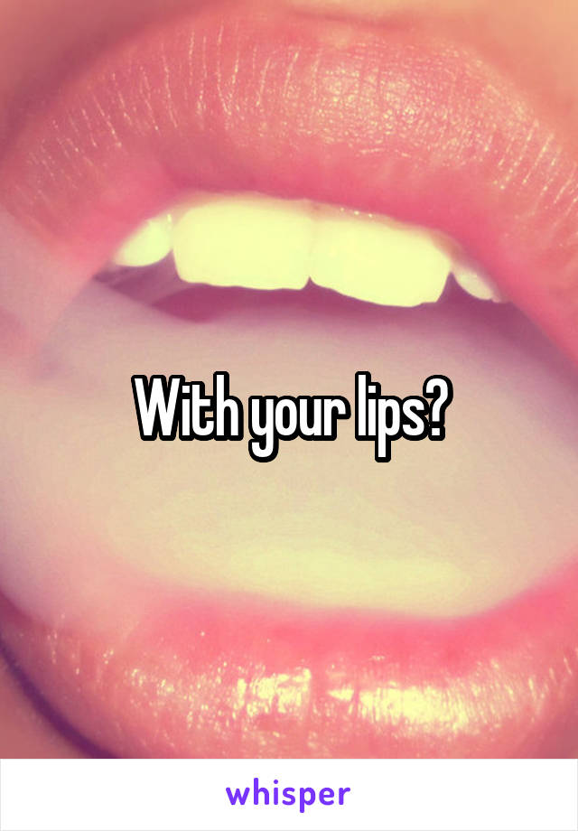 With your lips?