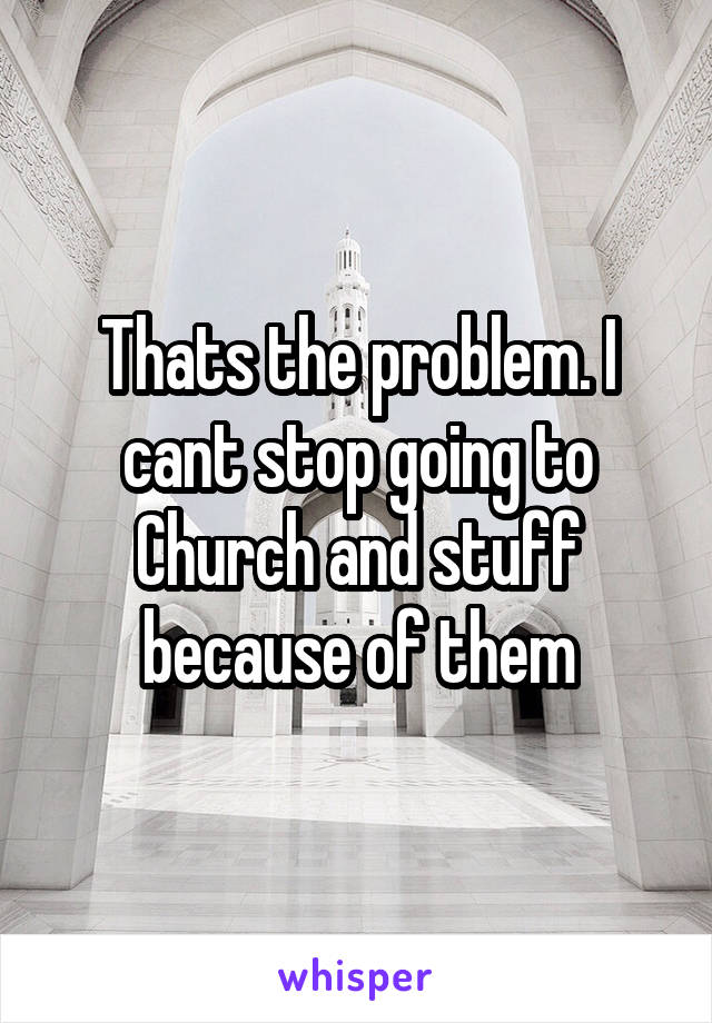 Thats the problem. I cant stop going to Church and stuff because of them