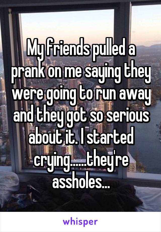 My friends pulled a prank on me saying they were going to run away and they got so serious about it. I started crying......they're assholes...