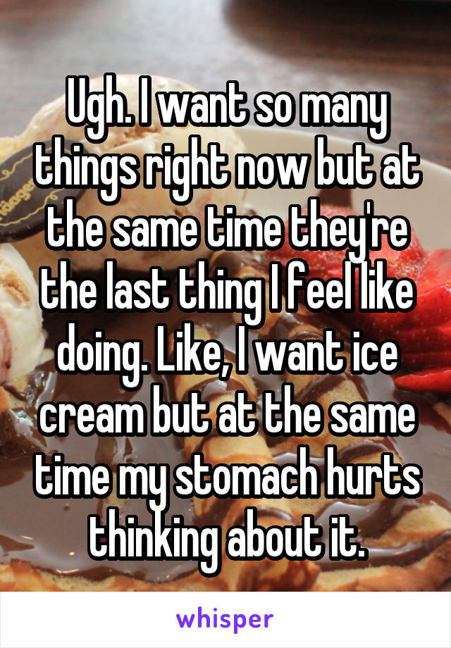 Ugh. I want so many things right now but at the same time they're the last thing I feel like doing. Like, I want ice cream but at the same time my stomach hurts thinking about it.