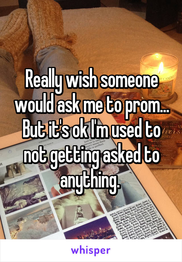 Really wish someone would ask me to prom... But it's ok I'm used to not getting asked to anything. 