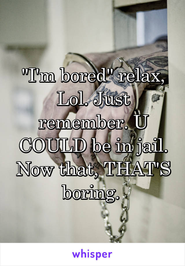 "I'm bored" relax, Lol. Just remember. U COULD be in jail. Now that, THAT'S boring. 