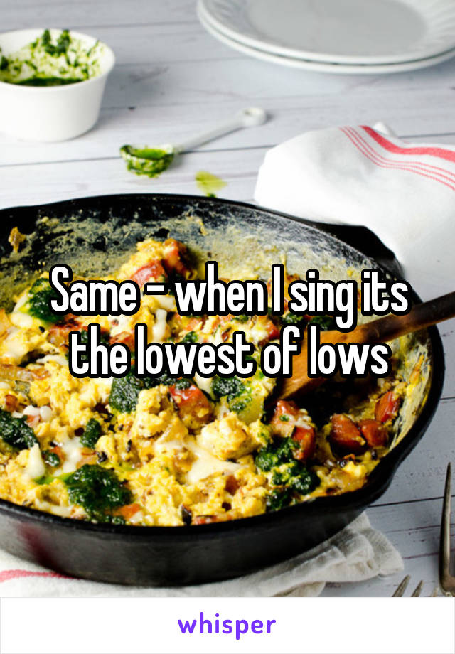 Same - when I sing its the lowest of lows