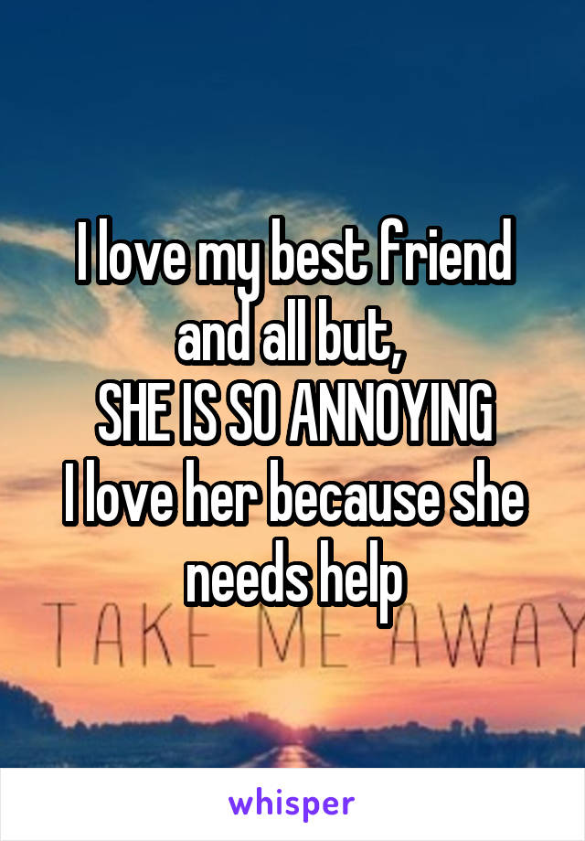 I love my best friend and all but, 
SHE IS SO ANNOYING
I love her because she needs help