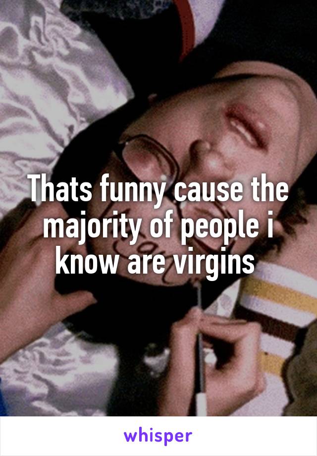 Thats funny cause the majority of people i know are virgins 