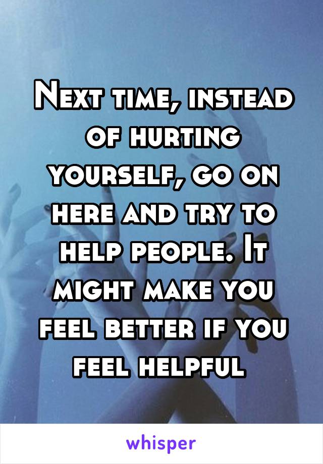 Next time, instead of hurting yourself, go on here and try to help people. It might make you feel better if you feel helpful 