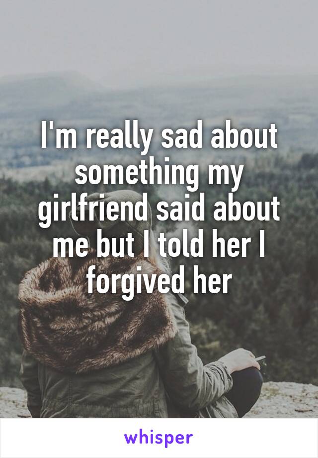 I'm really sad about something my girlfriend said about me but I told her I forgived her
