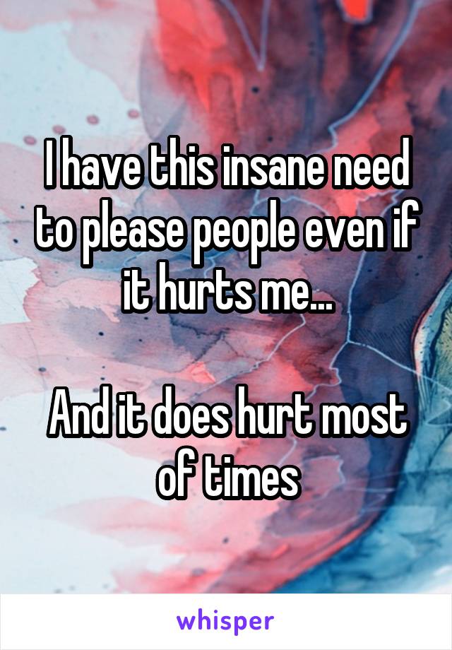 I have this insane need to please people even if it hurts me...

And it does hurt most of times